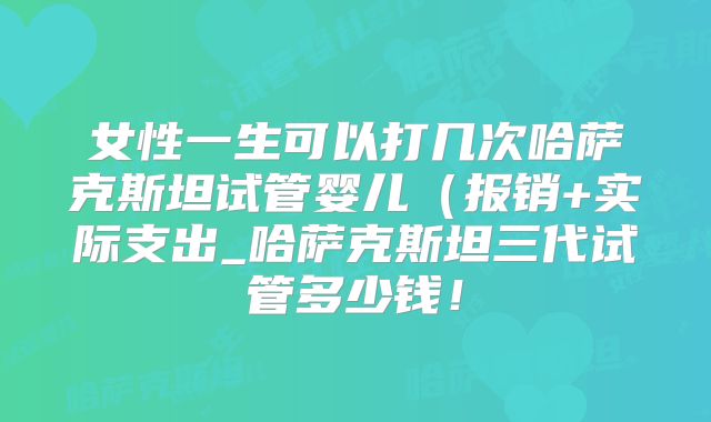女性一生可以打几次哈萨克斯坦试管婴儿（报销+实际支出_哈萨克斯坦三代试管多少钱！