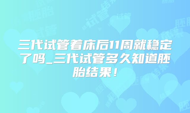 三代试管着床后11周就稳定了吗_三代试管多久知道胚胎结果！