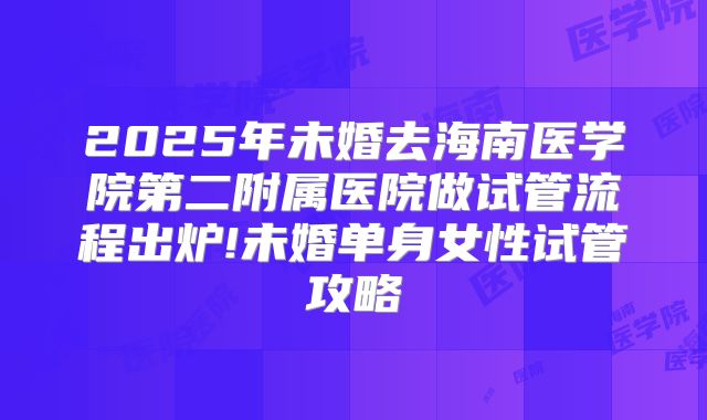 2025年未婚去海南医学院第二附属医院做试管流程出炉!未婚单身女性试管攻略