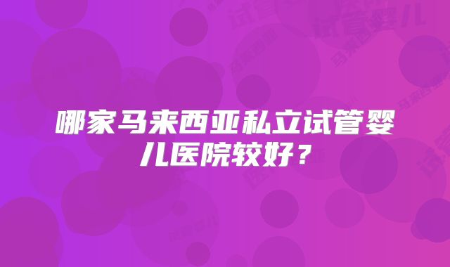 哪家马来西亚私立试管婴儿医院较好？