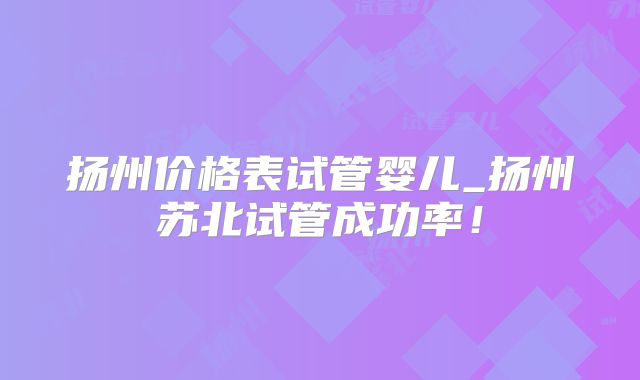 扬州价格表试管婴儿_扬州苏北试管成功率!