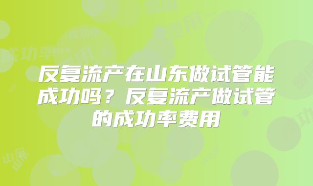 反复流产在山东做试管能成功吗？反复流产做试管的成功率费用