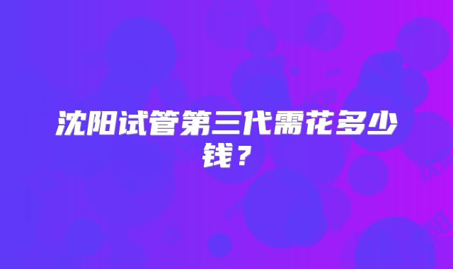 沈阳试管第三代需花多少钱?