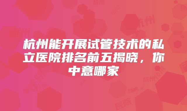 杭州能开展试管技术的私立医院排名前五揭晓，你中意哪家