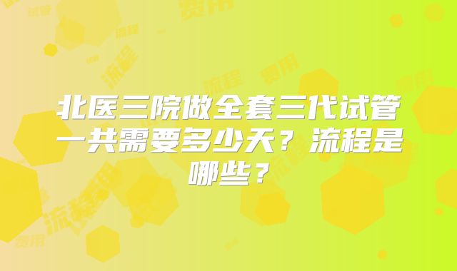 北医三院做全套三代试管一共需要多少天？流程是哪些？