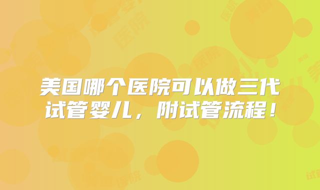 美国哪个医院可以做三代试管婴儿,附试管流程!