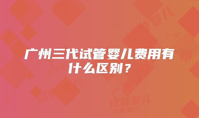 广州三代试管婴儿费用有什么区别?