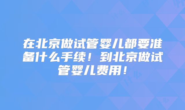 在北京做试管婴儿都要准备什么手续！到北京做试管婴儿费用！