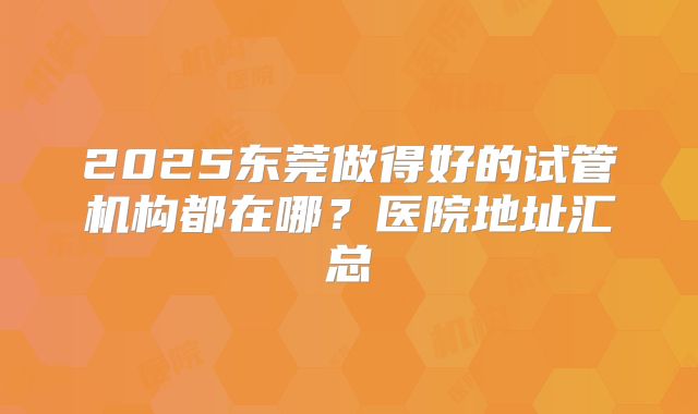 2025东莞做得好的试管机构都在哪？医院地址汇总