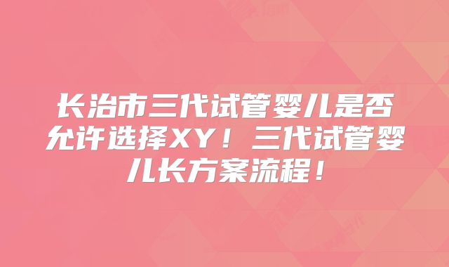 长治市三代试管婴儿是否允许选择XY！三代试管婴儿长方案流程！