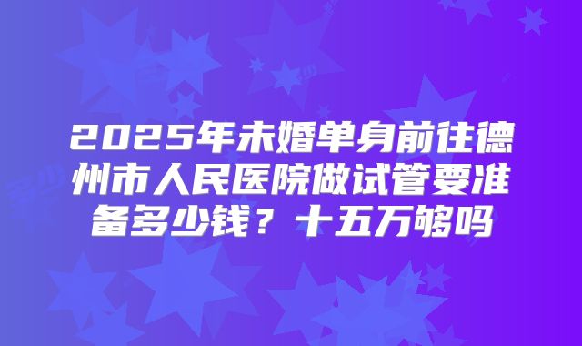 2025年未婚单身前往德州市人民医院做试管要准备多少钱?十五万够吗