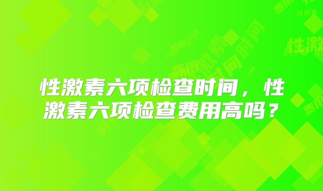 性激素六项检查时间，性激素六项检查费用高吗？