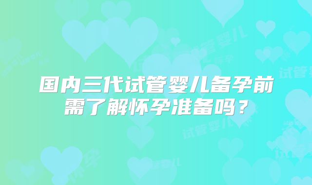 国内三代试管婴儿备孕前需了解怀孕准备吗？
