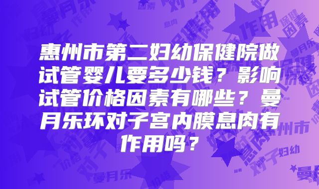 惠州市第二妇幼保健院做试管婴儿要多少钱？影响试管价格因素有哪些？曼月乐环对子宫内膜息肉有作用吗？