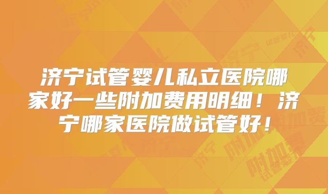 济宁试管婴儿私立医院哪家好一些附加费用明细!济宁哪家医院做试管好!