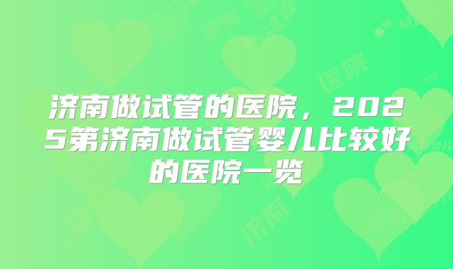 济南做试管的医院,2025第济南做试管婴儿比较好的医院一览