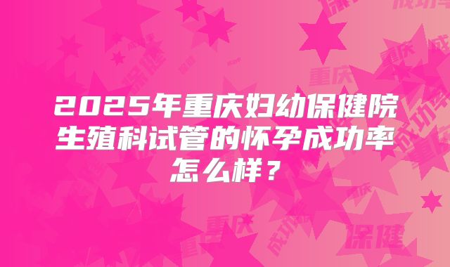 2025年重庆妇幼保健院生殖科试管的怀孕成功率怎么样？