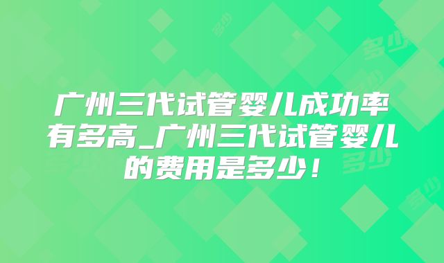 广州三代试管婴儿成功率有多高_广州三代试管婴儿的费用是多少！