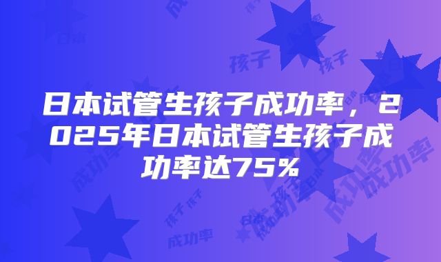 日本试管生孩子成功率，2025年日本试管生孩子成功率达75%