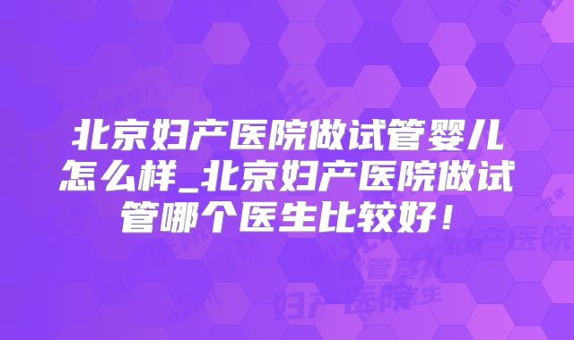 北京妇产医院做试管婴儿怎么样_北京妇产医院做试管哪个医生比较好！