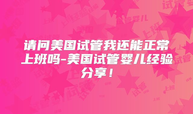 请问美国试管我还能正常上班吗-美国试管婴儿经验分享！