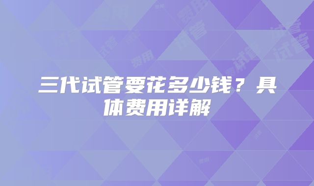 三代试管要花多少钱？具体费用详解