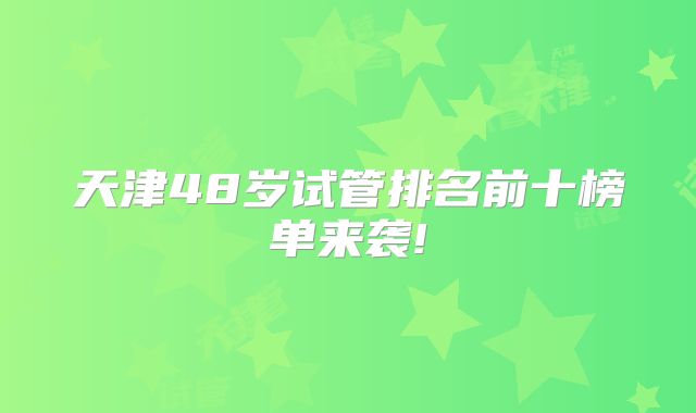 天津48岁试管排名前十榜单来袭!