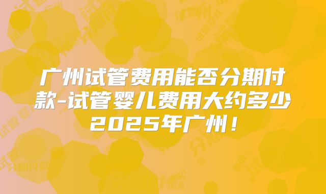 广州试管费用能否分期付款-试管婴儿费用大约多少2025年广州！