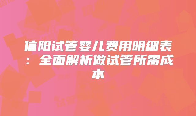 信阳试管婴儿费用明细表：全面解析做试管所需成本