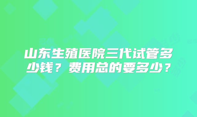 山东生殖医院三代试管多少钱？费用总的要多少？