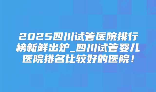 2025四川试管医院排行榜新鲜出炉_四川试管婴儿医院排名比较好的医院!