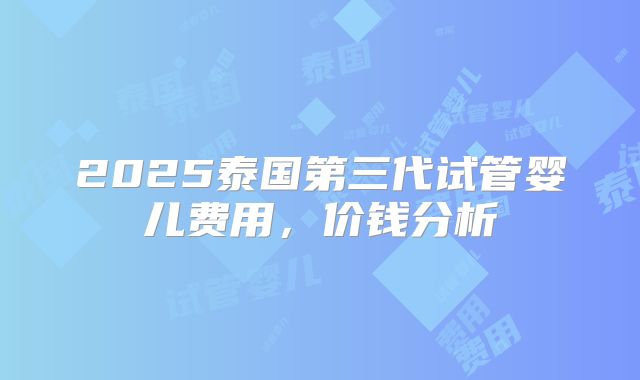 2025泰国第三代试管婴儿费用,价钱分析
