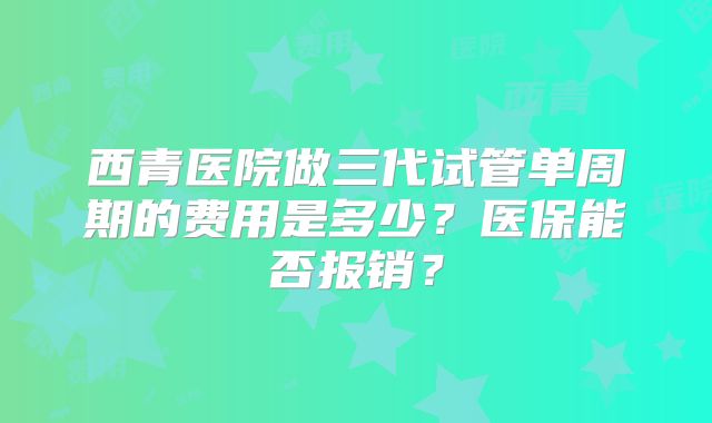 西青医院做三代试管单周期的费用是多少？医保能否报销？