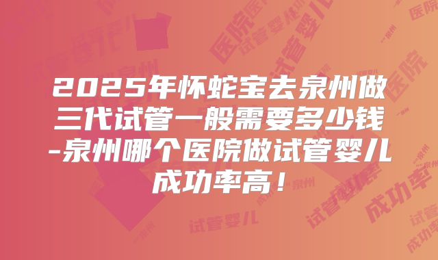 2025年怀蛇宝去泉州做三代试管一般需要多少钱-泉州哪个医院做试管婴儿成功率高！