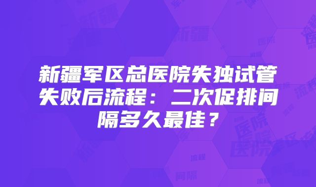 新疆军区总医院失独试管失败后流程：二次促排间隔多久最佳？