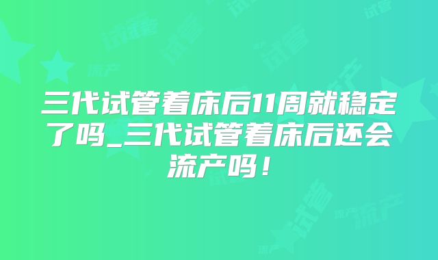 三代试管着床后11周就稳定了吗_三代试管着床后还会流产吗！