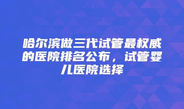 哈尔滨做三代试管最权威的医院排名公布,试管婴儿医院选择