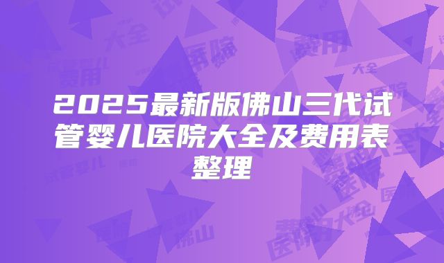 2025最新版佛山三代试管婴儿医院大全及费用表整理