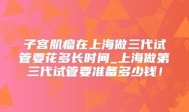 子宫肌瘤在上海做三代试管要花多长时间_上海做第三代试管要准备多少钱！
