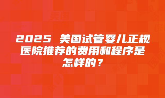 2025 美国试管婴儿正规医院推荐的费用和程序是怎样的？