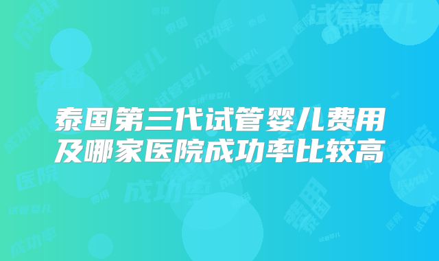 泰国第三代试管婴儿费用及哪家医院成功率比较高