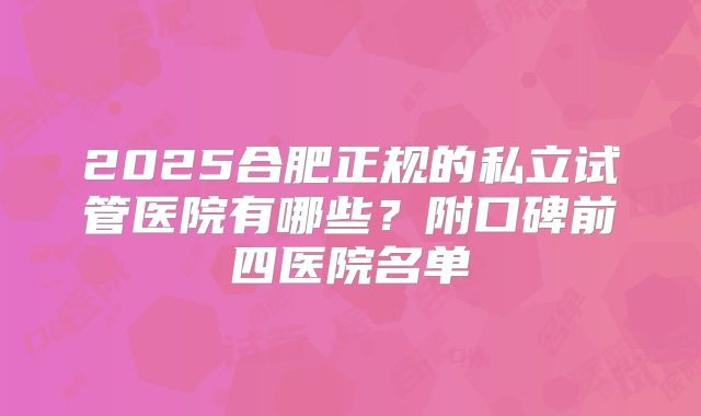2025合肥正规的私立试管医院有哪些？附口碑前四医院名单