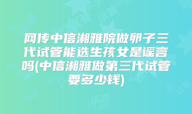 网传中信湘雅院做卵子三代试管能选生孩女是谣言吗(中信湘雅做第三代试管要多少钱)
