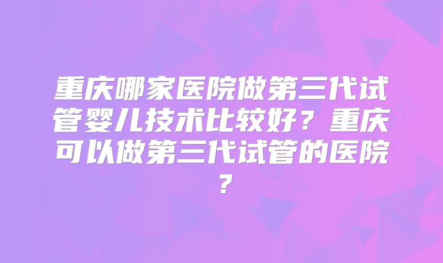 重庆哪家医院做第三代试管婴儿技术比较好？重庆可以做第三代试管的医院？
