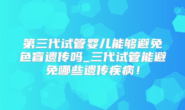 第三代试管婴儿能够避免色盲遗传吗_三代试管能避免哪些遗传疾病！