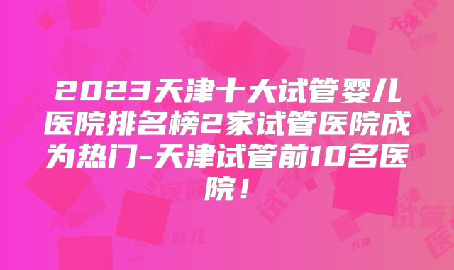 2023天津十大试管婴儿医院排名榜2家试管医院成为热门-天津试管前10名医院！