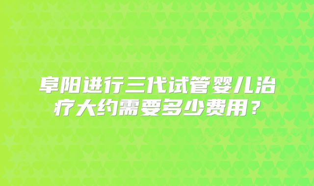 阜阳进行三代试管婴儿治疗大约需要多少费用？