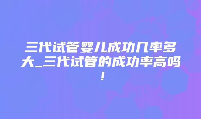 三代试管婴儿成功几率多大_三代试管的成功率高吗！