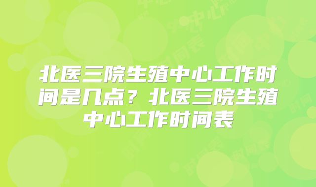 北医三院生殖中心工作时间是几点？北医三院生殖中心工作时间表