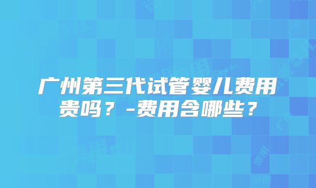 广州第三代试管婴儿费用贵吗？-费用含哪些？